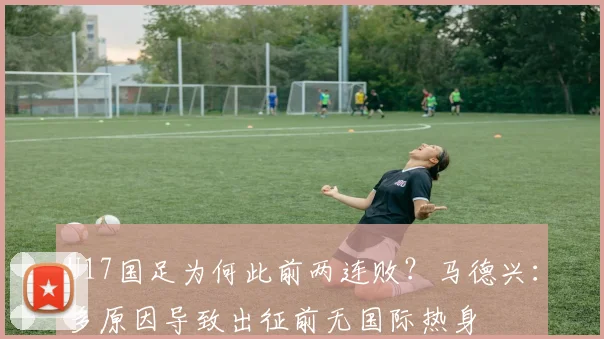 U17国足为何此前两连败？马德兴：多原因导致出征前无国际热身