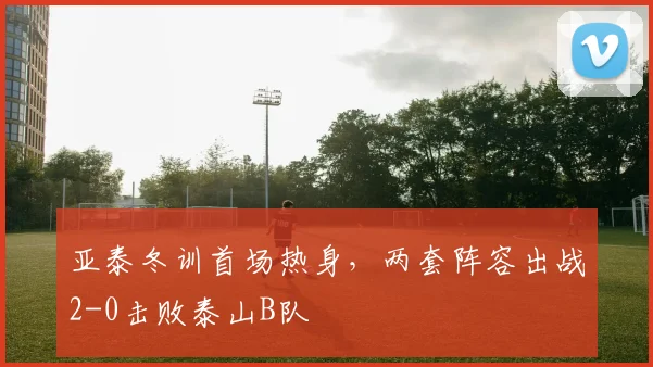 亚泰冬训首场热身，两套阵容出战2-0击败泰山B队