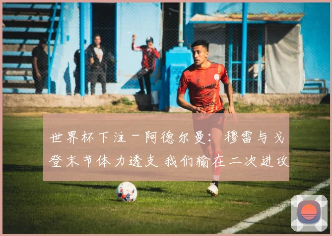 世界杯下注 - 阿德尔曼：穆雷与戈登末节体力透支 我们输在二次进攻