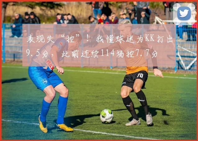 表现失“控”！我懂球迷为KK打出9.5分，此前连续114场控7.7分